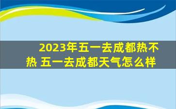 2023年五一去成都热不热 五一去成都天气怎么样